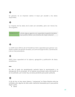 +
En general, no se imponen cobros ni tasas por acceder a los datos
disponibles.
+
La mayoría de los datos de la web son extraíbles, pero son menos los
descargables.
Evidencia 4.5 ¿Existe alguna agencia con capacidad en gestión de datos
que pudiera liderar una iniciativa de mayor alcance?
+
La CEDN de la Oficina de la Presidencia tiene capacidad para generar una
política pública de gestión de datos, así como encargarse de la coordinación
y de su instrumentación.
+
INEGI tiene capacidad en la captura, agregación y publicación de datos
estadísticos.
–
Es alto el grado de sensibilización sectorial hacia la anonimización y la                       
salvaguarda de la privacidad. Al no haberse anonimizado cierta información no                     
se ha publicado, por lo tanto hay una tarea pendiente para poder publicarla. 
+
A día de hoy no hay claros líderes o “campeones” en Datos Abiertos entre las                             
entidades pero algunos de ellos están realmente interesados por lo que podrían                       
llegar a serlo:
● Salud
47
 