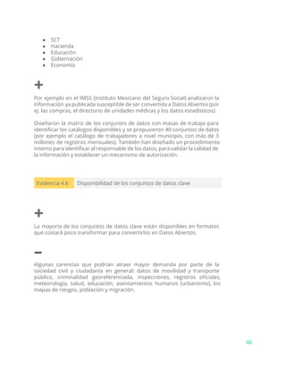 ● SCT
● Hacienda
● Educación
● Gobernación
● Economía
+
Por ejemplo en el IMSS (Instituto Mexicano del Seguro Social) analizaron la
información ya publicada susceptible de ser convertida a Datos Abiertos (por
ej. las compras, el directorio de unidades médicas y los datos estadísticos).
Diseñaron la matriz de los conjuntos de datos con masas de trabajo para
identificar los catálogos disponibles y se propusieron 40 conjuntos de datos
(por ejemplo el catálogo de trabajadores a nivel municipio, con más de 3
millones de registros mensuales). También han diseñado un procedimiento
interno para identificar al responsable de los datos, para validar la calidad de
la información y establecer un mecanismo de autorización.
Evidencia 4.6 Disponibilidad de los conjuntos de datos clave
+
La mayoría de los conjuntos de datos clave están disponibles en formatos
que costará poco transformar para convertirlos en Datos Abiertos.
–
Algunas carencias que podrían atraer mayor demanda por parte de la
sociedad civil y ciudadanía en general: datos de movilidad y transporte
público, criminalidad georeferenciada, inspecciones, registros oficiales,
meteorología, salud, educación, asentamientos humanos (urbanismo), los
mapas de riesgos, población y migración.
48
 