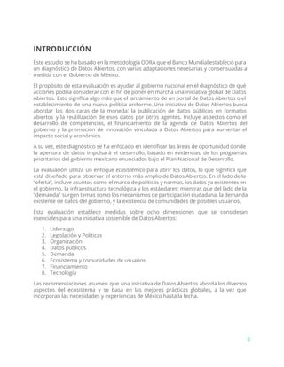 INTRODUCCIÓN
Este estudio se ha basado en la metodología ODRA que el Banco Mundial estableció para
un diagnóstico de Datos Abiertos, con varias adaptaciones necesarias y consensuadas a
medida con el Gobierno de México.
El propósito de esta evaluación es ayudar al gobierno nacional en el diagnóstico de qué
acciones podría considerar con el fin de poner en marcha una iniciativa global de Datos
Abiertos. Esto significa algo más que el lanzamiento de un portal de Datos Abiertos o el
establecimiento de una nueva política uniforme. Una iniciativa de Datos Abiertos busca
abordar las dos caras de la moneda: la publicación de datos públicos en formatos
abiertos y la reutilización de esos datos por otros agentes. Incluye aspectos como el
desarrollo de competencias, el financiamiento de la agenda de Datos Abiertos del
gobierno y la promoción de innovación vinculada a Datos Abiertos para aumentar el
impacto social y económico.
A su vez, este diagnóstico se ha enfocado en identificar las áreas de oportunidad donde
la apertura de datos impulsará el desarrollo, basado en evidencias, de los programas
prioritarios del gobierno mexicano enunciados bajo el Plan Nacional de Desarrollo.
La evaluación utiliza un enfoque ​ecosistémico para abrir los datos, lo que significa que
está diseñado para observar el entorno más amplio de Datos Abiertos. En el lado de la
“oferta”, incluye asuntos como el marco de políticas y normas, los datos ya existentes en
el gobierno, la infraestructura tecnológica y los estándares; mientras que del lado de la
"demanda" surgen temas como los mecanismos de participación ciudadana, la demanda
existente de datos del gobierno, y la existencia de comunidades de posibles usuarios.
Esta evaluación establece medidas sobre ocho dimensiones que se consideran
esenciales para una iniciativa sostenible de Datos Abiertos:
1. Liderazgo
2. Legislación y Políticas
3. Organización
4. Datos públicos
5. Demanda
6. Ecosistema y comunidades de usuarios
7. Financiamiento
8. Tecnología
Las recomendaciones asumen que una iniciativa de Datos Abiertos aborda los diversos
aspectos del ecosistema y se basa en las mejores prácticas globales, a la vez que
incorporan las necesidades y experiencias de México hasta la fecha.
5
 