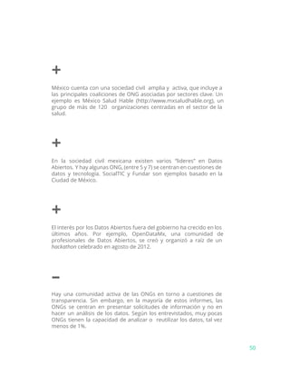 +
México cuenta con una sociedad civil amplia y activa, que incluye a
las principales coaliciones de ONG asociadas por sectores clave. Un
ejemplo es México Salud Hable (http://www.mxsaludhable.org), un
grupo de más de 120 organizaciones centradas en el sector de la
salud.
+
En la sociedad civil mexicana existen varios “lideres” en Datos
Abiertos. Y hay algunas ONG, (entre 5 y 7) se centran en cuestiones de
datos y tecnología. SocialTIC y Fundar son ejemplos basado en la
Ciudad de México.
+
El interés por los Datos Abiertos fuera del gobierno ha crecido en los
últimos años. Por ejemplo, OpenDataMx, una comunidad de
profesionales de Datos Abiertos, se creó y organizó a raíz de un
hackathon​celebrado en agosto de 2012.
–
Hay una comunidad activa de las ONGs en torno a cuestiones de
transparencia. Sin embargo, en la mayoría de estos informes, las
ONGs se centran en presentar solicitudes de información y no en
hacer un análisis de los datos. Según los entrevistados, muy pocas
ONGs tienen la capacidad de analizar o reutilizar los datos, tal vez
menos de 1%.
50
 