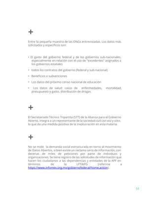 +
Entre la pequeña muestra de las ONGs entrevistadas. Los datos más
solicitados y específicos son:
• El gasto del gobierno federal y de los gobiernos sub-nacionales,
especialmente en relación con el uso de "excedentes" asignados a
los gobiernos estatales
• todos los contratos del gobierno (federal y sub-nacional)
• Beneficios o subvenciones
• Los datos del próximo censo nacional de educación
• Los datos de salud: casos de enfermedades, mortalidad,
presupuesto y gasto, distribución de drogas.
+
El Secretariado Técnico Tripartita (STT) de la Alianza para el Gobierno
Abierto, integra a un representante de la sociedad civil con voz y voto,
lo que da una medida positiva de la involucración en esta materia.
+
No se mide la demanda social estructurada en torno al movimiento
de Datos Abiertos, si bien existe un reclamo serio de información, con
decenas de miles de peticiones por parte de individuos y
organizaciones. Se tiene registro de las solicitudes de información que
hacen los ciudadanos a las dependencias y entidades de la APF en
términos de la LFTAIPG (referirse a
https://www.infomex.org.mx/gobiernofederal/home.action​).
51
 