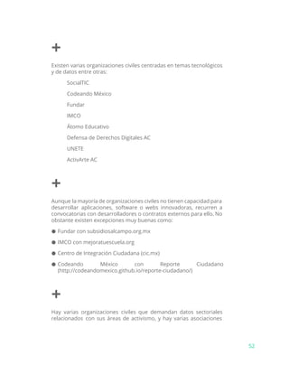 +
Existen varias organizaciones civiles centradas en temas tecnológicos
y de datos entre otras:
SocialTIC
Codeando México
Fundar
IMCO
Átomo Educativo
Defensa de Derechos Digitales AC
UNETE
ActivArte AC
+
Aunque la mayoría de organizaciones civiles no tienen capacidad para
desarrollar aplicaciones, software o webs innovadoras, recurren a
convocatorias con desarrolladores o contratos externos para ello. No
obstante existen excepciones muy buenas como:
● Fundar con subsidiosalcampo.org.mx
● IMCO con mejoratuescuela.org
● Centro de Integración Ciudadana (cic.mx)
● Codeando México con Reporte Ciudadano
(http://codeandomexico.github.io/reporte-ciudadano/)
+
Hay varias organizaciones civiles que demandan datos sectoriales
relacionados con sus áreas de activismo, y hay varias asociaciones
52
 