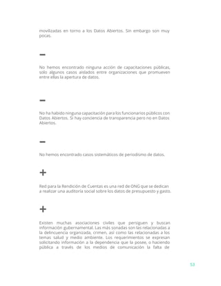 movilizadas en torno a los Datos Abiertos. Sin embargo son muy
pocas.
–
No hemos encontrado ninguna acción de capacitaciones públicas,
solo algunos casos aislados entre organizaciones que promueven
entre ellas la apertura de datos.
–
No ha habido ninguna capacitación para los funcionarios públicos con
Datos Abiertos. Si hay conciencia de transparencia pero no en Datos
Abiertos.
–
No hemos encontrado casos sistemáticos de periodismo de datos.
+
Red para la Rendición de Cuentas es una red de ONG que se dedican
a realizar una auditoría social sobre los datos de presupuesto y gasto.
+
Existen muchas asociaciones civiles que persiguen y buscan
información gubernamental. Las más sonadas son las relacionadas a
la delincuencia organizada, crimen, así como las relacionadas a los
temas salud y medio ambiente. Los requerimientos se expresan
solicitando información a la dependencia que la posee, o haciendo
pública a través de los medios de comunicación la falta de
53
 