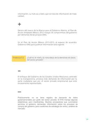 información, su mal uso o bien, que se trata de información de mala
calidad.
+
Dentro del marco de la Alianza para el Gobierno Abierto, el Plan de
Acción Ampliado México 2012 incluyó 36 compromisos del gobierno
por demanda de las propias ONG.
En el Plan de Acción México 2013-2015, el espacio de acuerdos
Gobierno-ONG para publicar información está vigente.
Evidencia 5.2 ¿Cuál es el nivel y la naturaleza de la demanda de datos
del sector privado?
–
El enfoque del Gobierno de los Estados Unidos Mexicanos centrado
en la transparencia, provoca más demanda de información por la
parte ciudadana que por el sector privado empresarial, que está
escasamente representado.
–
Prácticamente no se tiene registro de demanda de datos                 
gubernamentales por parte del sector privado. El IFAI maneja algunas                   
estadísticas pero insuficientes. Muchos proveedores que suministran             
servicios al gobierno demandan información sobre los procesos de                 
compra del gobierno para cuestiones de estrategia de venta y análisis de                       
mercado.
54
 