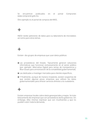 Se encuentran publicados en el portal Compranet:
www.compranet.gob.mx.
Otro ejemplo es el portal de compras del IMSS.
+
INEGI recibe peticiones de datos para su laboratorio de microdatos
así como para otros temas.
+
Existen dos grupos de empresas que usan datos públicos
● Las proveedoras del Estado. Típicamente generan soluciones
informáticas que funcionan exclusivamente en el sector público
(por ejemplo: Alternativa Digital para temas de transparencia y
Blue Ocean para armonización de la contabilidad gubernamental).
● Las dedicadas a investigar mercados para clientes específicos.
● Y finalmente, aunque de manera incipiente, existen sospechas de
que existen algunas pocas empresas que utilizan los datos
gubernamentales para ofrecer servicios directos a la ciudadanía.
+
Existen empresas locales sobre datos geoespaciales y mapas. Se trata
básicamente de empresas que son proveedoras de los gobiernos. Sin
embargo, ellas mismas expresan que son insuficientes y que no
pueden cubrir toda la demanda.
55
 