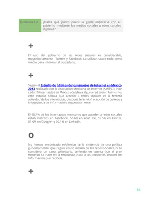 Evidencia 5.3 ¿Hasta qué punto puede la gente implicarse con el
gobierno mediante los medios sociales u otros canales
digitales?
+
El uso del gobierno de las redes sociales es considerable,
mayoritariamente Twitter y Facebook. Lo utilizan sobre todo como
medio para informar al ciudadano.
+
Según el ​Estudio de hábitos de los usuarios de Internet en México
2013 realizado por la Asociación Mexicana de Internet (AMIPCI), 9 de
cada 10 internautas en México acceden a alguna red social. Asimismo,
este estudio señala que acceder a redes sociales es la tercera
actividad de los internautas, después del envío/recepción de correos y
la búsqueda de información, respectivamente.
El 95.4% de los internautas mexicanos que acceden a redes sociales
están inscritos en Facebook, 56.6% en YouTube, 55.5% en Twitter,
51.6% en Google+ y 30.1% en Linkedin.
o
No hemos encontrado evidencias de la existencia de una política
gubernamental que regule el uso interno de las redes sociales, ni se
considera un canal prioritario, teniendo en cuenta que el gran
esfuerzo se hace en la respuesta oficial a las peticiones anuales de
información que reciben.
+
56
 