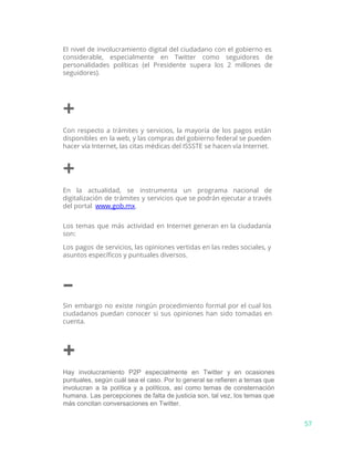 El nivel de involucramiento digital del ciudadano con el gobierno es
considerable, especialmente en Twitter como seguidores de
personalidades políticas (el Presidente supera los 2 millones de
seguidores).
+
Con respecto a trámites y servicios, la mayoría de los pagos están
disponibles en la web, y las compras del gobierno federal se pueden
hacer vía Internet, las citas médicas del ISSSTE se hacen vía Internet.
+
En la actualidad, se instrumenta un programa nacional de
digitalización de trámites y servicios que se podrán ejecutar a través
del portal ​www.gob.mx​.
Los temas que más actividad en Internet generan en la ciudadanía
son:
Los pagos de servicios, las opiniones vertidas en las redes sociales, y
asuntos específicos y puntuales diversos.
–
Sin embargo no existe ningún procedimiento formal por el cual los
ciudadanos puedan conocer si sus opiniones han sido tomadas en
cuenta.
+
Hay involucramiento P2P especialmente en Twitter y en ocasiones                 
puntuales, según cuál sea el caso. Por lo general se refieren a temas que                           
involucran a la política y a políticos, así como temas de consternación                       
humana. Las percepciones de falta de justicia son, tal vez, los temas que                         
más concitan conversaciones en Twitter.
57
 