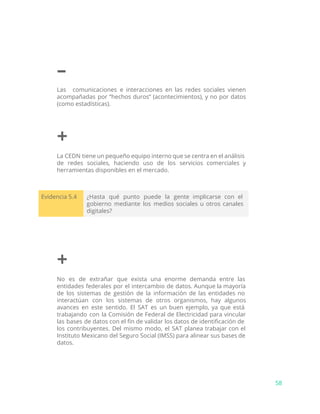 –
Las comunicaciones e interacciones en las redes sociales vienen
acompañadas por “hechos duros” (acontecimientos), y no por datos
(como estadísticas).
+
La CEDN tiene un pequeño equipo interno que se centra en el análisis
de redes sociales, haciendo uso de los servicios comerciales y
herramientas disponibles en el mercado.
Evidencia 5.4 ¿Hasta qué punto puede la gente implicarse con el
gobierno mediante los medios sociales u otros canales
digitales?
+
No es de extrañar que exista una enorme demanda entre las
entidades federales por el intercambio de datos. Aunque la mayoría
de los sistemas de gestión de la información de las entidades no
interactúan con los sistemas de otros organismos, hay algunos
avances en este sentido. El SAT es un buen ejemplo, ya que está
trabajando con la Comisión de Federal de Electricidad para vincular
las bases de datos con el fin de validar los datos de identificación de
los contribuyentes. Del mismo modo, el SAT planea trabajar con el
Instituto Mexicano del Seguro Social (IMSS) para alinear sus bases de
datos.
58
 