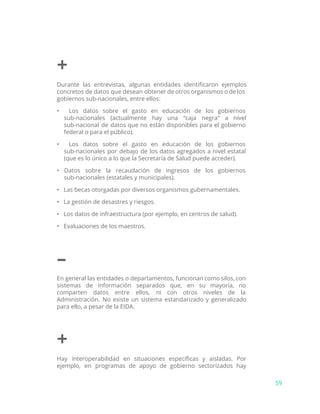 +
Durante las entrevistas, algunas entidades identificaron ejemplos
concretos de datos que desean obtener de otros organismos o de los
gobiernos sub-nacionales, entre ellos:
• Los datos sobre el gasto en educación de los gobiernos
sub-nacionales (actualmente hay una “caja negra" a nivel
sub-nacional de datos que no están disponibles para el gobierno
federal o para el público).
• Los datos sobre el gasto en educación de los gobiernos
sub-nacionales por debajo de los datos agregados a nivel estatal
(que es lo único a lo que la Secretaría de Salud puede acceder).
• Datos sobre la recaudación de ingresos de los gobiernos
sub-nacionales (estatales y municipales).
• Las becas otorgadas por diversos organismos gubernamentales.
• La gestión de desastres y riesgos.
• Los datos de infraestructura (por ejemplo, en centros de salud).
• Evaluaciones de los maestros.
–
En general las entidades o departamentos, funcionan como silos, con
sistemas de información separados que, en su mayoría, no
comparten datos entre ellos, ni con otros niveles de la
Administración. No existe un sistema estandarizado y generalizado
para ello, a pesar de la EIDA.
+
Hay interoperabilidad en situaciones específicas y aisladas. Por
ejemplo, en programas de apoyo de gobierno sectorizados hay
59
 
