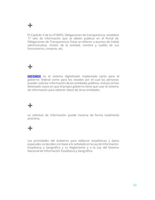+
El Capítulo II de la LFTAIPG, Obligaciones de transparencia, establece
17 sets de información que se deben publicar en el Portal de
Obligaciones de Transparencia. Estas se refieren a asuntos de índole
administrativa: misión de la entidad, nombre y sueldo de sus
funcionarios, compras, etc.
+
INFOMEX es el sistema digitalizado implantado tanto para el
gobierno federal como para los estados por el cual las personas
pueden solicitar información de las entidades públicas. Incluso se han
detectado casos en que el propio gobierno tiene que usar el sistema
de información para obtener datos de otras entidades.
+
La solicitud de información puede hacerse de forma totalmente
anónima.
+
Las prioridades del Gobierno para elaborar estadísticas y datos
espaciales se deciden con base a lo señalado en la Ley de Información
Estadística y Geográfica y su Reglamento y a la Ley del Sistema
Nacional de Información Estadística y Geográfica.
62
 