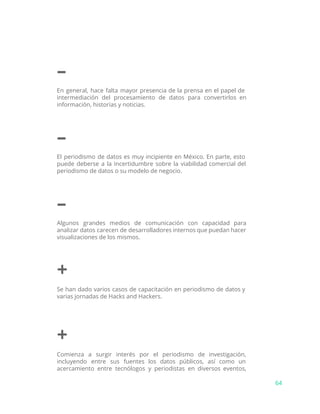 –
En general, hace falta mayor presencia de la prensa en el papel de
intermediación del procesamiento de datos para convertirlos en
información, historias y noticias.
–
El periodismo de datos es muy incipiente en México. En parte, esto
puede deberse a la incertidumbre sobre la viabilidad comercial del
periodismo de datos o su modelo de negocio.
–
Algunos grandes medios de comunicación con capacidad para
analizar datos carecen de desarrolladores internos que puedan hacer
visualizaciones de los mismos.
+
Se han dado varios casos de capacitación en periodismo de datos y
varias jornadas de Hacks and Hackers.
+
Comienza a surgir interés por el periodismo de investigación,
incluyendo entre sus fuentes los datos públicos, así como un
acercamiento entre tecnólogos y periodistas en diversos eventos,
64
 