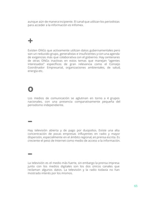 aunque aún de manera incipiente. El canal que utilizan los periodistas
para acceder a la información es Infomex.
+
Existen ONGs que activamente utilizan datos gubernamentales pero
son un reducido grupo, generalistas e insuficientes y con una agenda
de exigencias más que colaborativa con el gobierno. Hay centenares
de otras ONGs inactivas en estos temas que manejan “agentes
interesados” específicos de gran relevancia como el Consejo
Coordinador Empresarial, organizaciones ambientales, de salud,
energía etc.
o
Los medios de comunicación se aglutinan en torno a 4 grupos
nacionales, con una presencia comparativamente pequeña del
periodismo independiente.
–
Hay televisión abierta y de pago por duopolios. Existe una alta
concentración de pocas empresas influyentes en radio y mayor
dispersión, especialmente en el ámbito regional, en prensa escrita. Es
creciente el peso de Internet como medio de acceso a la información.
–
La televisión es el medio más fuerte, sin embargo la prensa impresa
junto con los medios digitales son los dos únicos canales que
reclaman algunos datos. La televisión y la radio todavía no han
mostrado interés por los mismos.
65
 