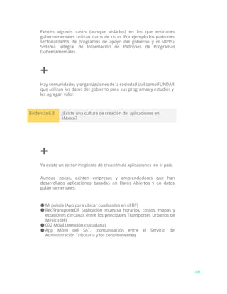 Existen algunos casos (aunque aislados) en los que entidades
gubernamentales utilizan datos de otras. Por ejemplo los padrones
sectorializados de programas de apoyo del gobierno y el SIIPPG
Sistema Integral de Información de Padrones de Programas
Gubernamentales.
+
Hay comunidades y organizaciones de la sociedad civil como FUNDAR
que utilizan los datos del gobierno para sus programas y estudios y
les agregan valor.
Evidencia 6.3 ¿Existe una cultura de creación de aplicaciones en
México?
+
Ya existe un sector incipiente de creación de aplicaciones en el país.
Aunque pocas, existen empresas y emprendedores que han
desarrollado aplicaciones basadas en Datos Abiertos y en datos
gubernamentales:
● Mi policía (App para ubicar cuadrantes en el DF)
● RedTransporteDF (aplicación muestra horarios, costos, mapas y
estaciones cercanas entre los principales Transportes Urbanos de
México DF)
● 072 Móvil (atención ciudadana)
● App Móvil del SAT. (comunicación entre el Servicio de
Administración Tributaria y los contribuyentes)
68
 