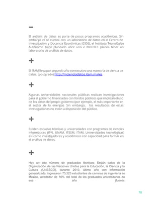 –
El análisis de datos es parte de pocos programas académicos. Sin
embargo el se cuenta con un laboratorio de datos en el Centro de
Investigación y Docencia Económicas (CIDE), el Instituto Tecnológico
Autónomo tiene planeado abrir uno e INFOTEC planea tener un
laboratorio de análisis de datos.
+
El ITAM lleva por segundo año consecutivo una maestría de ciencia de
datos. (postgrado) ​http://mcienciadatos.itam.mx/es
+
Algunas universidades nacionales públicas realizan investigaciones
para el gobierno financiadas con fondos públicos que implican el uso
de los datos del propio gobierno (por ejemplo, el más importante en
el sector de la energía). Sin embargo, los resultados de estas
investigaciones no están a disposición del público.
+
Existen escuelas técnicas y universidades con programas de ciencias
informáticas (IPN, UNAM, ITESM, ITAM, Universidades tecnológicas)
así como investigadores y académicos con capacidad para formar en
el análisis de datos.
+
Hay un alto número de graduados técnicos: Según datos de la                     
Organización de las Naciones Unidas para la Educación, la Ciencia y la                       
Cultura (UNESCO), durante 2010, último año con información               
generalizada, ingresaron 75,525 estudiantes de carreras de ingeniería en                 
México, alrededor de 16% del total de los graduados universitarios de                     
ese año (fuente:     
70
 