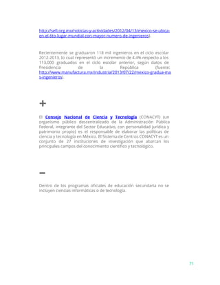 http://sefi.org.mx/noticias-y-actividades/2012/04/13/mexico-se-ubica-
en-el-6to-lugar-mundial-con-mayor-numero-de-ingeni​eros​).
Recientemente se graduaron 118 mil ingenieros en el ciclo escolar
2012-2013, lo cual representó un incremento de 4.4% respecto a los
113,000 graduados en el ciclo escolar anterior, según datos de
Presidencia de la República (fuente:
http://www.manufactura.mx/industria/2013/07/22/mexico-gradua-ma
s-ingenieros​).
+
El ​Consejo Nacional de Ciencia y Tecnología (CONACYT) (un
organismo público descentralizado de la Administración Pública
Federal, integrante del Sector Educativo, con personalidad jurídica y
patrimonio propio) es el responsable de elaborar las políticas de
ciencia y tecnología en México. El Sistema de Centros CONACYT es un
conjunto de 27 instituciones de investigación que abarcan los
principales campos del conocimiento científico y tecnológico.
–
Dentro de los programas oficiales de educación secundaria no se
incluyen ciencias informáticas o de tecnología.
71
 