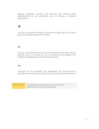 Algunas entidades cuentan con personal que maneja datos,
especialmente de tipo estadístico, pero se necesita y reclaman
capacitación.
+
Ya existe un equipo dedicado al manejo de datos para la iniciativa
general de Datos Abiertos en la CEDN.
–
No hay una previsión actual de financiamiento para esta materia.
Debería tomar en cuenta no sólo la preparación tecnológica, sino
también habilidades para fomentar la demanda.
–
Tampoco se han evaluado qué habilidades de comunicación y
difusión serán necesarias y se desconoce el costo que pudiera tener.
Evidencia 7.4 ¿Su gobierno tiene todos los mecanismos de
financiamiento para la innovación?
75
 