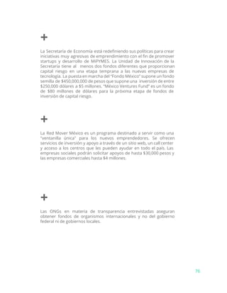 +
La Secretaría de Economía está redefiniendo sus políticas para crear
iniciativas muy agresivas de emprendimiento con el fin de promover
startups y desarrollo de MiPYMES. La Unidad de Innovación de la
Secretaría tiene al menos dos fondos diferentes que proporcionan
capital riesgo en una etapa temprana a las nuevas empresas de
tecnología. La puesta en marcha del “Fondo México” supone un fondo
semilla de $450,000,000 de pesos que supone una inversión de entre
$250,000 dólares a $5 millones. “México Ventures Fund” es un fondo
de $80 millones de dólares para la próxima etapa de fondos de
inversión de capital riesgo.
+
La Red Mover México es un programa destinado a servir como una
"ventanilla única" para los nuevos emprendedores. Se ofrecen
servicios de inversión y apoyo a través de un sitio web, un call center
y acceso a los centros que les pueden ayudar en todo el país. Las
empresas sociales podrán solicitar apoyos de hasta $30,000 pesos y
las empresas comerciales hasta $4 millones.
+
Las ONGs en materia de transparencia entrevistadas aseguran
obtener fondos de organismos internacionales y no del gobierno
federal ni de gobiernos locales.
76
 
