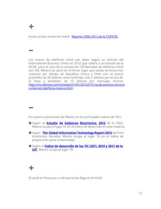 +
Existe acceso a Internet móvil ​Reporte 2006-2012 de la COFETEL
–
Los costos de telefonía móvil son altos: Según un artículo del
International Business Times en 2012 que refiere a un estudio de la
OCDE, para el caso de la canasta de 100 llamadas de telefonía móvil
con IVA, México se ubicó en el tercer lugar que posee servicios más
costosos por debajo de República Checa y Chile con un precio
promedio de 30 dólares como tarifa fija, más 5 dólares por el uso de
la línea y alrededor de 10 dólares por mensajes (fuente:
http://mx.ibtimes.com/articles/21431/20120131/ocde-precios-servicio
s-internet-telefonia-mexico.htm​).
–
En cuanto a posiciones de México en los principales índices de TICs:
● Según el ​Estudio de Gobierno Electrónico, 2012 de la ONU,
México ocupa el lugar 55 en el índice de desarrollo en esta materia;
● Según ​The Global Information Technology Report 2012 ​del Foro
Económico Mundial, México ocupa el lugar 76 en el índice de
preparación para conectividad;
● Según el ​Índice de desarrollo de las TIC (IDT), 2010 y 2011 de la
UIT​, México ocupa el lugar 79.
+
El canal en línea que a más personas llega es el móvil.
79
 