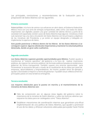 Las principales conclusiones y recomendaciones de la Evaluación para la
preparación de Datos Abiertos son las siguientes:
Primera conclusión
Potencial líder: A la hora de centrar sus esfuerzos en abrir datos, el Gobierno Federal de
México inicia con una serie de ventajas comparativas, tales como: casi todos los datos
importantes son digitales; poseen una gran cantidad de talento técnico y parte de la
sociedad civil capacitada; existen casos de Datos Abiertos bajo algunas iniciativas a nivel
sub-nacional; hay una clara vinculación de Datos Abiertos con los principios y objetivos
de las iniciativas del Presidente, y ya existe un equipo designado y trabajado en
implementar la apertura de datos.
Esto puede posicionar a México dentro de los líderes de los Datos Abiertos si se
consiguen superar algunos obstáculos importantes y mantener la voluntad política
detectada, dando un gran salto cualitativo.
Segunda conclusión
Los Datos Abiertos suponen grandes oportunidades para México. ​Pueden ayudar a
transformar el "sistema operativo" del gobierno a la hora de realizar inversiones
públicas, de mejorar los servicios públicos, de formular políticas basadas en evidencias y
gobernar de forma transparente. También supone una enorme oportunidad para
incrementar la economía del país a través de la reutilización de los datos por parte de
empresas, desarrolladores y emprendedores. Así mismo, pueden servir de ejemplo y
ayudar a los Estados a mejorar su forma de gestionar. Y pueden situar a México entre los
principales países en esta tendencia emergente.
Tercera conclusión
Los mayores obstáculos para la puesta en marcha y el mantenimiento de la
iniciativa de Datos Abiertos son:
● Falta de comprensión por en algunas áreas legales del gobierno sobre la
importancia de la iniciativa de Datos Abiertos; y sobre las licencias abiertas que
requieren los datos para ser catalogados como “Datos Abiertos”.
● Establecer mecanismos de coordinación internos que garanticen una eficaz
implementación de una política de Datos Abiertos, que ayuden a promover
el uso de los datos y ofrezcan soluciones adecuadas para poder hacer frente
8
 