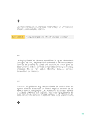 +
Las instituciones gubernamentales importantes y las universidades
ofrecen acceso gratuito a Internet.
Evidencia 8.2 ¿Comparte el gobierno infraestructuras o servicios?
–
La mayor parte de los sistemas de información siguen funcionando
con lógica de silos, el gobierno no comparte ni infraestructuras ni
servicios. El gobierno no utiliza una arquitectura común para los
departamentos ni tiene servicios compartidos entre dependencias y
entidades. No se han podido identificar tampoco servicios
compartidos por sectores.
–
Estructura de gobierno muy descentralizada de México tiene, en
algunos aspectos específicos, un impacto negativo en el uso de las
normas técnicas. Por ejemplo, CONAPO señaló la ausencia de normas
y prácticas uniformes con respecto a los datos y proyecciones de
población entre los consejos de población local como un gran desafío.
+
80
 