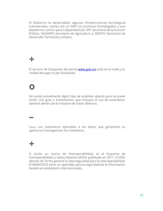 El Gobierno ha desarrollado algunas infraestructuras tecnológicas
transversales, cuenta con un GRP con procesos homologados y una
plataforma común para 3 dependencias: SFP, Secretaría de la Función
Pública, SAGARPA Secretaría de Agricultura y SEDATU Secretaria de
Desarrollo Territorial y Urbano..
+
El servicio de búsqueda del portal ​www.gob.mx está en la nube y la
unidad de pago es por búsqueda.
o
No existe actualmente algún tipo de estándar abierto pero se prevé
emitir una guía o lineamientos que incluyan el uso de estándares
abiertos dentro de la iniciativa de Datos Abiertos.
–
Hacen falta estándares aplicables a los datos, que garanticen su
apertura y homogenicen los metadatos.
+
Si existe un marco de Interoperabilidad, es el Esquema de
Interoperabilidad y Datos Abiertos (EIDA) publicado en 2011. El EIDA
aborda de forma general la ciberseguridad para la interoperabilidad.
El MAAGTICSI tiene un apartado para la seguridad de la información
basado en estándares internacionales.
81
 