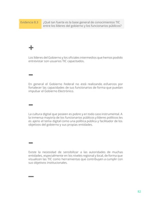 Evidencia 8.3 ¿Qué tan fuerte es la base general de conocimientos TIC
entre los líderes del gobierno y los funcionarios públicos?
+
Los líderes del Gobierno y los oficiales intermedios que hemos podido
entrevistar son usuarios TIC capacitados.
–
En general el Gobierno Federal no está realizando esfuerzos por
fortalecer las capacidades de sus funcionarios de forma que puedan
impulsar el Gobierno Electrónico.
–
La cultura digital que poseen es pobre y en todo caso instrumental. A
la inmensa mayoría de los funcionarios públicos y líderes políticos les
es ajeno el tema digital como una política pública y facilitador de los
objetivos del gobierno y sus propias entidades.
–
Existe la necesidad de sensibilizar a las autoridades de muchas
entidades, especialmente en los niveles regional y local, de forma que
visualicen las TIC como herramientas que contribuyen a cumplir con
sus objetivos institucionales.
–
82
 