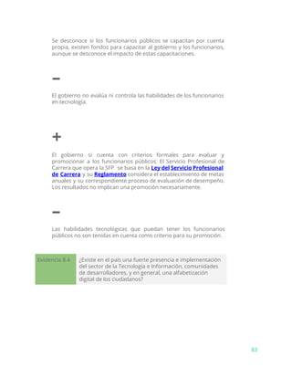 Se desconoce si los funcionarios públicos se capacitan por cuenta
propia, existen fondos para capacitar al gobierno y los funcionarios,
aunque se desconoce el impacto de estas capacitaciones.
–
El gobierno no evalúa ni controla las habilidades de los funcionarios
en tecnología.
+
El gobierno si cuenta con criterios formales para evaluar y
promocionar a los funcionarios públicos: El Servicio Profesional de
Carrera que opera la SFP se basa en la ​Ley del Servicio Profesional
de Carrera y su ​Reglamento considera el establecimiento de metas
anuales y su correspondiente proceso de evaluación de desempeño.
Los resultados no implican una promoción necesariamente.
–
Las habilidades tecnológicas que puedan tener los funcionarios
públicos no son tenidas en cuenta como criterio para su promoción.
Evidencia 8.4 ¿Existe en el país una fuerte presencia e implementación
del sector de la Tecnología e Información, comunidades
de desarrolladores, y en general, una alfabetización
digital de los ciudadanos?
83
 