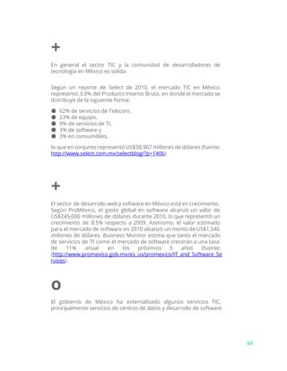 +
En general el sector TIC y la comunidad de desarrolladores de
tecnología en México es sólida.
Según un reporte de Select de 2010, el mercado TIC en México
representó 3.9% del Producto Interno Bruto, en donde el mercado se
distribuye de la siguiente forma:
● 62% de servicios de Telecom,
● 23% de equipo,
● 9% de servicios de TI,
● 3% de software y
● 3% en consumibles,
lo que en conjunto representó US$38,967 millones de dólares (fuente:
http://www.select.com.mx/selectblog/?p=1406​).
+
El sector de desarrollo web y software en México está en crecimiento.
Según ProMéxico, el gasto global en software alcanzó un valor de
US$245,000 millones de dólares durante 2010, lo que representó un
crecimiento de 8.5% respecto a 2009. Asimismo, el valor estimado
para el mercado de software en 2010 alcanzó un monto de US$1,546
millones de dólares. Business Monitor estima que tanto el mercado
de servicios de TI como el mercado de software crecerán a una tasa
de 11% anual en los próximos 5 años (fuente:
(​http://www.promexico.gob.mx/es_us/promexico/IT_and_Software_Se
rvices​).
o
El gobierno de México ha externalizado algunos servicios TIC,
principalmente servicios de centros de datos y desarrollo de software.
84
 