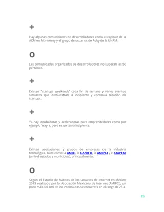 +
Hay algunas comunidades de desarrolladores como el capítulo de la
ACM en Monterrey y el grupo de usuarios de Ruby de la UNAM.
o
Las comunidades organizadas de desarrolladores no superan las 50
personas.
+
Existen “startups weekends” cada fin de semana y varios eventos
similares que demuestran la incipiente y continua creación de
startups.
+
Ya hay incubadoras y aceleradoras para emprendedores como por
ejemplo Wayra, pero es un tema incipiente.
+
Existen asociaciones y grupos de empresas de la industria
tecnológica, tales como la ​AMITI​, la ​CANIETI​, ​la ​AMIPCI ​y el ​CIAPEM
(a nivel estados y municipios), principalmente.
o
Según el Estudio de hábitos de los usuarios de Internet en México
2013 realizado por la Asociación Mexicana de Internet (AMIPCI), un
poco más del 30% de los internautas se encuentra en el rango de 25 a
85
 