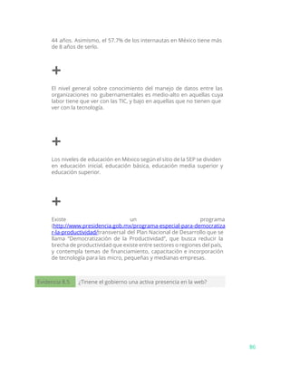 44 años. Asimismo, el 57.7% de los internautas en México tiene más
de 8 años de serlo.
+
El nivel general sobre conocimiento del manejo de datos entre las
organizaciones no gubernamentales es medio-alto en aquellas cuya
labor tiene que ver con las TIC, y bajo en aquellas que no tienen que
ver con la tecnología.
+
Los niveles de educación en México según el sitio de la SEP se dividen
en educación inicial, educación básica, educación media superior y
educación superior.
+
Existe un programa
(​http://www.presidencia.gob.mx/programa-especial-para-democratiza
r-la-productividad/​transversal del Plan Nacional de Desarrollo que se
llama “Democratización de la Productividad”, que busca reducir la
brecha de productividad que existe entre sectores o regiones del país,
y contempla temas de financiamiento, capacitación e incorporación
de tecnología para las micro, pequeñas y medianas empresas.
Evidencia 8.5 ¿Tinene el gobierno una activa presencia en la web?
86
 