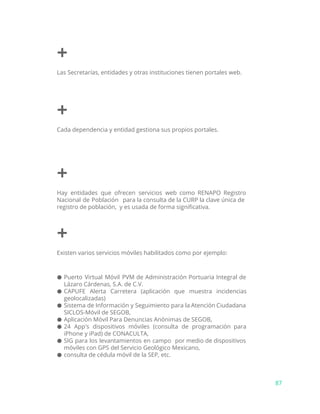 +
Las Secretarías, entidades y otras instituciones tienen portales web.
+
Cada dependencia y entidad gestiona sus propios portales.
+
Hay entidades que ofrecen servicios web como RENAPO Registro
Nacional de Población para la consulta de la CURP la clave única de
registro de población, y es usada de forma significativa.
+
Existen varios servicios móviles habilitados como por ejemplo:
● Puerto Virtual Móvil PVM de Administración Portuaria Integral de
Lázaro Cárdenas, S.A. de C.V.
● CAPUFE Alerta Carretera (aplicación que muestra incidencias
geolocalizadas)
● Sistema de Información y Seguimiento para la Atención Ciudadana
SICLOS-Móvil de SEGOB,
● Aplicación Móvil Para Denuncias Anónimas de SEGOB,
● 24 App's dispositivos móviles (consulta de programación para
iPhone y iPad) de CONACULTA,
● SIG para los levantamientos en campo por medio de dispositivos
móviles con GPS del Servicio Geológico Mexicano,
● consulta de cédula móvil de la SEP, etc.
87
 