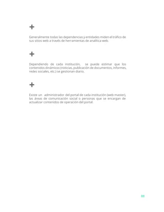 +
Generalmente todas las dependencias y entidades miden el tráfico de
sus sitios web a través de herramientas de analítica web.
+
Dependiendo de cada institución, se puede estimar que los
contenidos dinámicos (noticias, publicación de documentos, informes,
redes sociales, etc.) se gestionan diario.
+
Existe un administrador del portal de cada institución (web master),
las áreas de comunicación social o personas que se encargan de
actualizar contenidos de operación del portal.
88
 