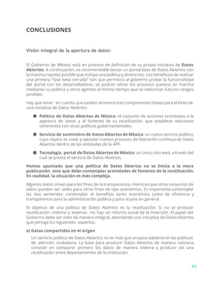 CONCLUSIONES
Visión integral de la apertura de datos:
El Gobierno de México está en proceso de definición de su propia iniciativa de ​Datos
Abiertos​. A continuación, es recomendable lanzar un portal beta de Datos Abiertos con
la máxima rapidez posible que incluya una política y directrices. Los beneficios de realizar
una primera “fase beta cerrada” son que permitirá al gobierno probar la funcionalidad
del portal con los desarrolladores, se podrán afinar los procesos puestos en marcha
mediante su política y otros agentes al mismo tiempo que se reducirían futuros riesgos
posibles.
Hay que tener en cuenta que existen al menos tres componentes claves para el éxito de
una iniciativa de Datos Abiertos:
● Política de Datos Abiertos de México​: el conjunto de acciones orientadas a la
apertura de datos y al fomento de su reutilización, que establece relaciones
coherentes con otras políticas gubernamentales.
● Servicio de suministro de Datos Abiertos de México​: un nuevo servicio público,
cuyo objeto es crear y ejecutar nuevos procesos de liberación continua de Datos
Abiertos dentro de las entidades de la APF.
● Tecnología, portal de Datos Abiertos de México​: un único sitio web, a través del
cual se presta el servicio de Datos Abiertos.
Hemos apuntado que una política de Datos Abiertos no se limita a la mera
publicación, sino que debe contemplar actividades de fomento de la reutilización.
En realidad, la situación es más compleja.
Algunos datos sirven para los fines de la transparencia, mientras que otros conjuntos de
datos pueden ser útiles para otros fines de tipo económico. Es importante contemplar
las dos vertientes: contemplar el beneficio tanto económico como de eficiencia y
transparencia para la administración pública y para el país en general.
El objetivo de una política de Datos Abiertos es la reutilización. Si no se produce
reutilización -interna y externa-, no hay un retorno social de la inversión. El papel del
Gobierno debe ser visto de manera integral, abordando una iniciativa de Datos Abiertos
que persiga los siguientes aspectos:
a) Datos compartidos en el origen
Un servicio público de Datos Abiertos no es más que un paso adelante en las políticas
de atención ciudadana. La base para producir Datos Abiertos de manera rutinaria
consiste en compartir primero los datos de manera interna y producir así una
reutilización entre departamentos de la institución.
89
 