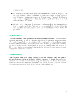 a la demanda.
● La falta de capacidad ​de las entidades federales para acceder a algunos de
los tipos de datos más importantes, (ej. datos catastrales, el gasto sanitario
por ubicación, los gastos menores al 30% de Seguro Popular), debido a la
autonomía de los gobiernos estatales y locales bajo la estructura de política
descentralizada de México.
● Algunos altos cargos de Secretarías y entidades clave han expresado su
interés en generar Datos Abiertos, sin embargo todavía no son visibles de
cara al público porque sus acciones no han trascendido ni fuera ni dentro del
gobierno.
Cuarta conclusión
La situación de los datos geoespaciales en México es problemática. Esto supone un
problema a resolver, ya que se ha comprobado que los datos de GIS (Sistemas de
Información Geográfica) son los más depurados y reutilizados por otros Gobiernos del
mundo que han implementado iniciativas de Datos Abiertos, y además porque se ha
demostrado que son claves para generar un sustancial valor económico. Los datos del
GIS no están fácilmente accesibles, lo que perjudica la innovación, especialmente para
las pequeñas y medianas empresas.
Quinta conclusión
Una iniciativa Federal de Datos Abiertos puede ser diseñada para fortalecer y
apoyar directamente las prioridades del Plan Nacional de Desarrollo. La Tabla 1
identifica una pequeña muestra de los conjuntos de datos que, de ser liberados en
formatos abiertos, podrían impulsar mejores prestaciones de servicios y un control de
rendimiento más eficaz en el marco del Plan Nacional de Desarrollo.
9
 