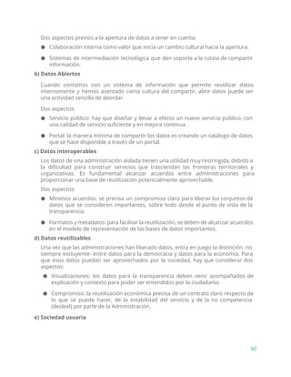 Dos aspectos previos a la apertura de datos a tener en cuenta:
● Colaboración interna como valor que inicia un cambio cultural hacia la apertura.
● Sistemas de intermediación tecnológica que den soporte a la rutina de compartir
información.
b) Datos Abiertos
Cuando contamos con un sistema de información que permite reutilizar datos
internamente y hemos asentado cierta cultura del compartir, abrir datos puede ser
una actividad sencilla de abordar.
Dos aspectos:
● Servicio público: hay que diseñar y llevar a efecto un nuevo servicio público, con
una calidad de servicio suficiente y en mejora continua.
● Portal: la manera mínima de compartir los datos es creando un catálogo de datos
que se hace disponible a través de un portal.
c) Datos interoperables
Los datos de una administración aislada tienen una utilidad muy restringida, debido a
la dificultad para construir servicios que trasciendan las fronteras territoriales y
organizativas. Es fundamental alcanzar acuerdos entre administraciones para
proporcionar una base de reutilización potencialmente aprovechable.
Dos aspectos:
● Mínimos acuerdos: se precisa un compromiso claro para liberar los conjuntos de
datos que se consideren importantes, sobre todo desde el punto de vista de la
transparencia.
● Formatos y metadatos: para facilitar la reutilización, se deben de alcanzar acuerdos
en el modelo de representación de las bases de datos importantes.
d) Datos reutilizables
Una vez que las administraciones han liberado datos, entra en juego la distinción -no
siempre excluyente- entre datos para la democracia y datos para la economía. Para
que esos datos puedan ser aprovechados por la sociedad, hay que considerar dos
aspectos:
● Visualizaciones: los datos para la transparencia deben venir acompañados de
explicación y contexto para poder ser entendidos por la ciudadanía.
● Compromiso: la reutilización económica precisa de un contrato claro respecto de
lo que se puede hacer, de la estabilidad del servicio y de la no competencia
(desleal) por parte de la Administración.
e) Sociedad usuaria
90
 
