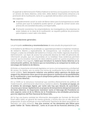 El papel de la Administración Pública Federal no termina con la puesta en marcha de
un servicio de Datos Abiertos; antes bien, debe dedicar importantes esfuerzos a la
promoción de la reutilización, tanto en su apartado democrático como económico.
Dos aspectos:
● Empoderamiento social: la razón de liberar datos para la transparencia es rendir
cuentas para que la ciudadanía pueda ejercer un papel de control social; esto
precisa de una sociedad educada y corresponsable.
● Promoción económica: los emprendedores, las investigadoras y las empresas no
están todavía en la clave de la reutilización; se requiere políticas de promoción
para empezar a sacar valor a los datos.
Recomendaciones generales:
Las principales ​evidencias y recomendaciones​de este estudio de preparación son:
(1) El Gobierno de México ha acreditado su capacidad para liderar e implantar iniciativas
de Gobierno Abierto y especialmente, de transparencia. Las iniciativas en marcha
incluyen a todas las entidades del Gobierno e incluso a los niveles regional y local de la
Administración. Las leyes de acceso han producido decenas de miles de peticiones de
información anuales, que son respondidas en su totalidad. Estas evidencias permiten
suponer que la iniciativa mexicana de datos abiertos podrá ser puesta en práctica con
cierta facilidad. Para lograrlo, ​habrá que introducir la materia Datos Abiertos en la
comunicación política, de manera que se transmitan y se compartan la visión y la
estrategia del Gobierno de México.
(2) Existe un importante entramado legislativo en torno a la transparencia y a la libertad
de acceso. En cambio, aún no existe una norma de reutilización de la información del
sector público. ​Será necesario redactar una política sobre apertura de datos que
asegure los elementos clave que sirvan para generar confianza en las posibilidades
de la reutilización y que mantenga el compromiso político desde el más alto nivel
con los Datos Abiertos.
(3) La CEDN es la estructura transversal que coordina efectivamente las políticas de
modernización, administración electrónica y Gobierno abierto. ​Ya existe un equipo, en
el ámbito de estrategia digital, por tanto solo hay que dotarlo de autoridad y
recursos para lanzar rápidamente un proyecto de lanzamiento del portal mexicano
de Datos Abiertos. Es importante mantener tanto el liderazgo del Presidente en
este aspecto como el de la Oficina de la Presidencia y las entidades prioritarias
para los objetivos del Plan Nacional de Desarrollo.
(4) Ya hay una buena cantidad de información descargable (en formato de Microsoft
Excel sobre todo), en general de manera gratuita, y mucha otra con un alto grado de
preparación, lo que constituye un muy interesante repositorio de datos que podrían ser
liberados con poco esfuerzo. ​Hay que avanzar en los elementos que faltan para
poder hablar de “Datos Abiertos”, como es el caso de las licencias abiertas y los
91
 