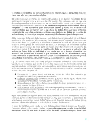 formatos reutilizables, así como estudiar cómo liberar algunos conjuntos de datos
clave que aún no están contemplados.
(5) Existe una gran demanda de información, gracias a los buenos resultados de las
políticas de transparencia y acceso a la información. Sin embargo, aún no hay una
demanda generalizada de datos crudos para su reutilización, pese a que ya hay algunos
sectores que comienzan a demandar. ​Es necesario emprender un esfuerzo serio y
adaptado a cada audiencia para comunicar dentro y fuera del Gobierno las
oportunidades que se liberan con la apertura de datos. Hay que traer a México
conocimiento sobre las mejores prácticas en periodismo de datos, en creación de
aplicaciones y en investigación para hacer tangibles las ventajas de la apertura.
(6) La capacidad de la sociedad mexicana (sociedad civil, empresas, Administración) para
reutilizar la información es aún modesta y descansa en pequeños grupos de campeones
sectoriales. Falta un papel más activo de la Universidad, aunque es de destacar que
exista el primer grado en reutilización de datos. Sin embargo, las incipientes buenas
prácticas pueden servir de inicio para un mayor empoderamiento del ecosistema de
usuarios de datos. ​El fomento de la reutilización debe ser un punto prioritario en la
política de Datos Abiertos del México, con iniciativas en el ámbito educativo, con
políticas de promoción económica que incluyan al sector infomediario –muy
señaladamente, al periodismo de datos- y con actividades como ​hackathons y otras
actividades de dinamización, motivación y capacitación del uso de datos.
(7) Los fondos necesarios para este proyecto deberían orientarse a un sistema de
“apertura por defecto”, que afecte a todos los órganos de las Administraciones. Las
buenas prácticas en transparencia son un excelente aprendizaje que debe orientar las
acciones en esta materia. Sugerimos cuatro tipos de datos como núcleo central de una
primera iniciativa de apertura:
● Presupuesto y gasto​: como manera de poner en valor los esfuerzos ya
emprendidos en transparentar estas materias.
● Licitación y contratación​: para lo cual habrá que pasar a dato alguna información
que actualmente está en formato .pdf no reutilizable.
● Geolocalización​: dar valor a la buena cantidad de datos geoposicionados en el
futuro portal de Datos Abiertos.
● Evaluación de políticas públicas​: utilizar este proyecto para una mayor coherencia
de información que da cuenta de la marcha de los servicios públicos y de los
proyectos en marcha.
(8) Se han identificado algunas entidades especialmente avanzadas en el camino hacia la
apertura. Junto con la iniciativa más transversal, hay que contemplar la posibilidad de
una vía para un arranque rápido de los “campeones” de datos, que pueden actuar como
tractores y buen ejemplo para el resto de las entidades de Gobierno.
El papel del INEGI es obvio y debe ser uno de los protagonistas de la apertura de datos.
En cuanto a las tres Secretarías citadas, ​recomendamos que se estudie la posibilidad
de un área específica de apertura que reúna datos en torno al concepto “desarrollo
92
 