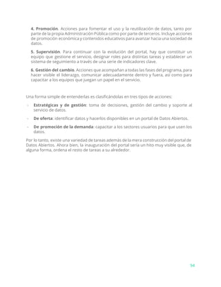 4. Promoción​. Acciones para fomentar el uso y la reutilización de datos, tanto por
parte de la propia Administración Pública como por parte de terceros. Incluye acciones
de promoción económica y contenidos educativos para avanzar hacia una sociedad de
datos.
5. Supervisión​. Para continuar con la evolución del portal, hay que constituir un
equipo que gestione el servicio, designar roles para distintas tareas y establecer un
sistema de seguimiento a través de una serie de indicadores clave.
6. Gestión del cambio​. Acciones que acompañan a todas las fases del programa, para
hacer visible el liderazgo, comunicar adecuadamente dentro y fuera, así como para
capacitar a los equipos que juegan un papel en el servicio.
Una forma simple de entenderlas es clasificándolas en tres tipos de acciones:
- Estratégicas y de gestión​: toma de decisiones, gestión del cambio y soporte al
servicio de datos.
- De oferta​: identificar datos y hacerlos disponibles en un portal de Datos Abiertos.
- De promoción de la demanda​: capacitar a los sectores usuarios para que usen los
datos.
Por lo tanto, existe una variedad de tareas además de la mera construcción del portal de
Datos Abiertos. Ahora bien, la inauguración del portal sería un hito muy visible que, de
alguna forma, ordena el resto de tareas a su alrededor.
94
 