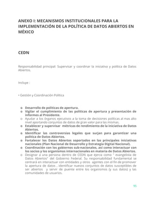 ANEXO I: MECANISMOS INSTITUCIONALES PARA LA
IMPLEMENTACIÓN DE LA POLÍTICA DE DATOS ABIERTOS EN
MÉXICO
CEDN
Responsabilidad principal: Supervisar y coordinar la iniciativa y política de Datos
Abiertos.
Incluye :
• Gestión y Coordinación Política
o Desarrollo de políticas de apertura.
o Vigilar el cumplimiento de las políticas de apertura y presentación de
informes al Presidente.
o Ayudar a los órganos ejecutivos a la toma de decisiones políticas al mas alto
nivel aportando conjuntos de datos de gran valor para las mismas.
o Establecer y supervisar métricas de rendimiento de la iniciativa de Datos
Abiertos.
o Identificar las controversias legales que surjan para garantizar una
política de Datos Abiertos.
o Fortalecer los Datos Abiertos soportados en las principales iniciativas
nacionales (Plan Nacional de Desarrollo y Estrategia Digital Nacional).
o Coordinación con los gobiernos sub-nacionales, así como interactuar con
los socios y los organismos internacionales en materia de Datos Abiertos.
o Designar a una persona dentro de CEDN que ejerza como " evangelista de
Datos Abiertos" del Gobierno Federal. Su responsabilidad fundamental se
centrará en interactuar con entidades y otros agentes con el fin de promover
la apertura de datos , identificar nuevos conjuntos de datos susceptibles de
ser abiertos y servir de puente entre los organismos (y sus datos) y las
comunidades de usuarios.
95
 