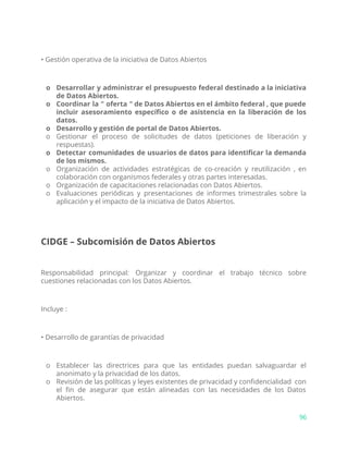 • Gestión operativa de la iniciativa de Datos Abiertos
o Desarrollar y administrar el presupuesto federal destinado a la iniciativa
de Datos Abiertos.
o Coordinar la " oferta " de Datos Abiertos en el ámbito federal , que puede
incluir asesoramiento específico o de asistencia en la liberación de los
datos.
o Desarrollo y gestión de portal de Datos Abiertos.
o Gestionar el proceso de solicitudes de datos (peticiones de liberación y
respuestas).
o Detectar comunidades de usuarios de datos para identificar la demanda
de los mismos.
o Organización de actividades estratégicas de co-creación y reutilización , en
colaboración con organismos federales y otras partes interesadas.
o Organización de capacitaciones relacionadas con Datos Abiertos.
o Evaluaciones periódicas y presentaciones de informes trimestrales sobre la
aplicación y el impacto de la iniciativa de Datos Abiertos.
CIDGE – Subcomisión de Datos Abiertos
Responsabilidad principal: Organizar y coordinar el trabajo técnico sobre
cuestiones relacionadas con los Datos Abiertos.
Incluye :
• Desarrollo de garantías de privacidad
o Establecer las directrices para que las entidades puedan salvaguardar el
anonimato y la privacidad de los datos.
o Revisión de las políticas y leyes existentes de privacidad y confidencialidad con
el fin de asegurar que están alineadas con las necesidades de los Datos
Abiertos.
96
 