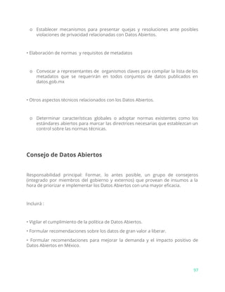 o Establecer mecanismos para presentar quejas y resoluciones ante posibles
violaciones de privacidad relacionadas con Datos Abiertos.
• Elaboración de normas y requisitos de metadatos
o Convocar a representantes de organismos claves para compilar la lista de los
metadatos que se requerirán en todos conjuntos de datos publicados en
datos.gob.mx
• Otros aspectos técnicos relacionados con los Datos Abiertos.
o Determinar características globales o adoptar normas existentes como los
estándares abiertos para marcar las directrices necesarias que establezcan un
control sobre las normas técnicas.
Consejo de Datos Abiertos
Responsabilidad principal: Formar, lo antes posible, un grupo de consejeros
(integrado por miembros del gobierno y externos) que provean de insumos a la
hora de priorizar e implementar los Datos Abiertos con una mayor eficacia.
Incluirá :
• Vigilar el cumplimiento de la política de Datos Abiertos.
• Formular recomendaciones sobre los datos de gran valor a liberar.
• Formular recomendaciones para mejorar la demanda y el impacto positivo de
Datos Abiertos en México.
97
 