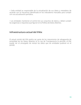 • Cada entidad es responsable de la actualización de sus datos y metadatos de
acuerdo con la frecuencia identificada en los indicadores marcados para cumplir
con una actualización periódica.
• Las entidades mantienen el control de sus conjuntos de datos y deben cumplir
las exigencias o requisitos que figuran en la Política de Datos Abiertos.
Infraestructura actual del IFAIx
El actual comité del IFAI podría ser parte de los mecanismos de salvaguarda de
privacidad de los Datos Abiertos (si la Ley de Transparencia lo permite, el IFAI
puede ser el encargado de revisar los datos que las entidades publican en el
portal).
99
 