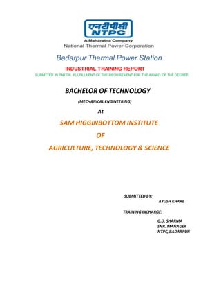 Badarpur Thermal Power Station
INDUSTRIAL TRAINING REPORT
SUBMITTED IN PARTIAL FULFILLMENT OF THE REQUIREMENT FOR THE AWARD OF THE DEGREE
BACHELOR OF TECHNOLOGY
(MECHANICAL ENGINEERING)
At
SAM HIGGINBOTTOM INSTITUTE
OF
AGRICULTURE, TECHNOLOGY & SCIENCE
SUBMITTED BY:
AYUSH KHARE
TRAINING INCHARGE:
G.D. SHARMA
SNR. MANAGER
NTPC, BADARPUR
 