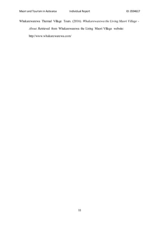 Maori and Tourism in Aotearoa Individual Report ID: 0594617
11
Whakarewarewa Thermal Village Tours. (2016). Whakarewarewa the Living Maori Village -
About. Retrieved from Whakarewarewa the Living Maori Village website:
http://www.whakarewarewa.com/
 