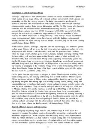 Maori and Tourism in Aotearoa Individual Report ID: 0594617
2
Description of activity/services offered
Kohutapu Lodge offer 48 beds spread across a number of various accommodation options
which include private lodge cabins, self-contained cottages and sheltered private grassed sites
overlooking the lake for camping purposes. The lodge cabins contain new bunkbeds,
mattresses and linen with shared bathroom and kitchen facilities while the self-contained
cottages contain ensuites, dining rooms, kitchenettes and Sky TV. The visitors who choose to
camp also have full use of the shared bathroom/kitchen/dining facilities. Prices for
accommodation options vary from $35.00 for camping to $80.00 for cabins to $130.00 for
cottages. As well as the accommodation as per mentioned there are a number of other
facilities that visitors have access to during their stay. These facilities include a communal
lounge room, communal dining room, shared shower and toilet facilities, coin operated
washing machine and dryer, cooking facilities, fridges, BBQ area, Sky TV and a fish cleaning
area (Kohutapu Lodge, 2016).
Within services offered, Kohutapu Lodge also offer the option to pay for a traditional ground
cooked hangi. Visitors will get to see the food being set on hot rocks in an earthen pit, before
being covered with wet sacks and dirt where it will cook for up to three hours. Included
within the hangi is lamb, chicken, pork, potatoes, kumara, pumpkin and hangi stuffing. With
the hangi visitors will also have access to fried bread, a variety of salads and finish with
dessert of triffle, fruit salad and cream. On top of this depending on seasonality guests may
also be able to experience eel, watercress, sweetcorn, kamokamo, smoked trout, venison and
wild pork. Hangi meals cost $40 per child and $50 per adult. After communal dining, visitors
are welcome to congregate in the communal lounge room to listen to fascinating Maori story
telling from Maurice Toetoe the father of the family who is a highly respected elder within
the local Maori iwi (Kohutapu Lodge, 2016).
On-site guests have the opportunity to take part in cultural Maori activities including Maori
bread cooking classes, flax weaving and learning how to wield traditional Maori weapons.
Off-site guests can take part in fishing, eeling, waka paddling, kayaking and even deer and
pig hunting and game bird hunting trips. Flax weaving cooking classes, fishing, eeling and
waka paddling can be purchased individually or as a package to save on costs for visitors who
want the whole experience. They can also be packaged with local half day tours of the area
by Maurice. Hunting trips can be purchased as a half trip at $500.00pp or full day trip at
$850.00pp. Animals available for hunting is on a seasonal basis. As an extra treat visitors
have the chance to travel with Nadine to the local primary school on the morning following a
hangi with food parcels created from all the left-over food from the evening before for all the
school children, many who are from underprivileged families. Guests are also able to
exchange cultural knowledge with the school children and teach them about where they are
from to help future educate the local community (Kohutapu Lodge, 2016).
Analysis of target markets and forecasting
When identifying the primary target market/s of Kohutapu Lodge & Tribal Tours it is
important to consider the market/s based on demographic, geographic, psychographic and
behavioural segmentation. As the company does not directly identify their target market/s
within the written information on their website it required looking into over informational
avenues such as photos on their website, types of products offered and their pricing options
and most importantly feedback from previous visitors both on their website and on trip
 