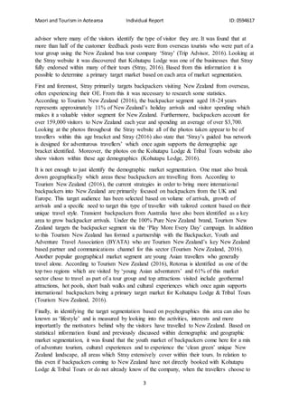 Maori and Tourism in Aotearoa Individual Report ID: 0594617
3
advisor where many of the visitors identify the type of visitor they are. It was found that at
more than half of the customer feedback posts were from overseas tourists who were part of a
tour group using the New Zealand bus tour company ‘Stray’ (Trip Advisor, 2016). Looking at
the Stray website it was discovered that Kohutapu Lodge was one of the businesses that Stray
fully endorsed within many of their tours (Stray, 2016). Based from this information it is
possible to determine a primary target market based on each area of market segmentation.
First and foremost, Stray primarily targets backpackers visiting New Zealand from overseas,
often experiencing their OE. From this it was necessary to research some statistics.
According to Tourism New Zealand (2016), the backpacker segment aged 18-24 years
represents approximately 11% of New Zealand’s holiday arrivals and visitor spending which
makes it a valuable visitor segment for New Zealand. Furthermore, backpackers account for
over 159,000 visitors to New Zealand each year and spending an average of over $3,700.
Looking at the photos throughout the Stray website all of the photos taken appear to be of
travellers within this age bracket and Stray (2016) also state that ‘Stray’s guided bus network
is designed for adventurous travellers’ which once again supports the demographic age
bracket identified. Moreover, the photos on the Kohutapu Lodge & Tribal Tours website also
show visitors within these age demographics (Kohutapu Lodge, 2016).
It is not enough to just identify the demographic market segmentation. One must also break
down geographically which areas these backpackers are travelling from. According to
Tourism New Zealand (2016), the current strategies in order to bring more international
backpackers into New Zealand are primarily focused on backpackers from the UK and
Europe. This target audience has been selected based on volume of arrivals, growth of
arrivals and a specific need to target this type of traveller with tailored content based on their
unique travel style. Transient backpackers from Australia have also been identified as a key
area to grow backpacker arrivals. Under the 100% Pure New Zealand brand, Tourism New
Zealand targets the backpacker segment via the ‘Play More Every Day’ campaign. In addition
to this Tourism New Zealand has formed a partnership with the Backpacker, Youth and
Adventure Travel Association (BYATA) who are Tourism New Zealand’s key New Zealand
based partner and communications channel for this sector (Tourism New Zealand, 2016).
Another popular geographical market segment are young Asian travellers who generally
travel alone. According to Tourism New Zealand (2016), Rotorua is identified as one of the
top two regions which are visited by ‘young Asian adventurers’ and 61% of this market
sector chose to travel as part of a tour group and top attractions visited include geothermal
attractions, hot pools, short bush walks and cultural experiences which once again supports
international backpackers being a primary target market for Kohutapu Lodge & Tribal Tours
(Tourism New Zealand, 2016).
Finally, in identifying the target segmentation based on psychographics this area can also be
known as ‘lifestyle’ and is measured by looking into the activities, interests and more
importantly the motivators behind why the visitors have travelled to New Zealand. Based on
statistical information found and previously discussed within demographic and geographic
market segmentation, it was found that the youth market of backpackers come here for a mix
of adventure tourism, cultural experiences and to experience the ‘clean green’ unique New
Zealand landscape, all areas which Stray extensively cover within their tours. In relation to
this even if backpackers coming to New Zealand have not directly booked with Kohutapu
Lodge & Tribal Tours or do not already know of the company, when the travellers choose to
 