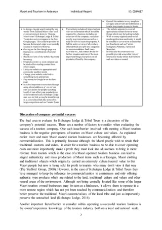 Maori and Tourism in Aotearoa Individual Report ID: 0594617
7
 Overall the website is verysimple to
navigate andall relevant information a
tourist mayrequire is easy to locate.
 In doinga Google search usingthe key
words ‘NewZealandMaori tours’ and
even narrowingit down to ‘Rotorua
Maori tours’ KohutapuLodge & Tribal
Tours does not evenappearin the first
Google pages. This couldbe possible be
because KohutapuLodge is not centrally
locatedin relationtoRotorua.
 Gettingon the first Google page as a
business is a combinationof several
things:
- Based on views of the website by people
browsing.
- Original content i.e.your companycan
be dockedfor stealingcontent from
others pages.
- Link your website to appropriate and
commonly usedkeywords
- Change your website code/linkto
somethingmore appropriate
- Pay money to Google be on the first
page
 It is also important tonotethat although
using a local address e.g ‘.co.nz’can
earn youpoints for people searching
locally it can affect your popularity on
an international scale.Kohutapu Lodge
uses a co.nz link so maybe shouldinvest
in a .com relatedlinklike someof its
large competitors such as Tamaki Tours.
 The website includes all important and
relevant informationwhich shouldbe
requiredby a business includingan
overviewof the company,veryclear
step by step instructions as well as a
map for howto locate theproperty, A
full list andoverviewof all products
offeredwhich are split into categories
i.e. accommodation, food, tours,
activities etc., full contact details for
further enquires andone of themost
important things clear prices onall
products offeredby thecompany.
 The website appears tocoverall
appropriate avenues however some
things which may be lackinginclude:
- With so manyregularlyusedsocial
media applications usedtoday it would
be sensible to covermore avenues that
just Facebook such as Twitter,
Instagram,Pinterest, Tumlrand
Snapchat.
- It couldalso be constructiveto
possible provide someother type of
interactive media within their website
such as videos or sound.
Discussion of company potential success
The final area to evaluate for Kohutapu Lodge & Tribal Tours is a discussion of the
company’s potential success. There are a number of factors to consider when evaluating the
success of a tourism company. One such issue/barrier involved with running a Maori tourism
business is the negative perceptions of tourism on Maori culture and values. As explained
earlier more and more Maori owned tourism businesses are becoming affected by
commercialization. This is primarily because although the Maori people wish to retain their
traditional customs and values, in order for a tourism business to be able to cover operating
costs and more importantly make a profit they must look into all avenues to bring in more
revenue from tourists which in the case of a Maori operated tourism business can lead to
staged authenticity and mass production of Maori items such as a Taongas, Maori clothing
and traditional objects which originally carried an extremely cultural/sacred value to that
Maori people but now is being sold for profit to tourists who many don’t view it that way
(The Stafford Group, 2000). However, in the case of Kohutapu Lodge & Tribal Tours they
have managed to keep the influence to commercialization to a minimum and only offering
authentic type products which are related to the land, traditional culture and values and other
natural areas of the environment. Although not being centrally located like some of the larger
Maori tourism owned businesses may be seen as a hindrance, it allows them to operate in a
more remote region which has not yet been touched by commercialization and therefore
better preserve the traditional Maori customs/values of the local tribe and just as importantly
preserve the untouched land (Kohutapu Lodge, 2016).
Another important factor/barrier to consider within operating a successful tourism business is
the owner’s/operators knowledge of the tourism industry both on a local and national scale.
 