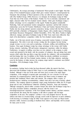 Maori and Tourism in Aotearoa Individual Report ID: 0594617
8
Unfortunately, the average percentage of uneducated Maori people is much higher than that
today of New Zealand/European people which gives tourism business’s owned/operated by
Europeans that advantage of Maori operators as they are often far more educated to begin
with (The Stafford Group, 2000). However, it is fortunate for Kohutapu Lodge & Tribal
Tours that one of the owners of the business Nadine Toe Toe is extremely experienced and
highly educated within the New Zealand tourism industry which gives Kohutapu Lodge a
distinct advantage over its competition in this regard. Nadine has gained considerable
Marketing, Sales and operational tourism management experience and has built extensive
relationships across the NZ Tourism Distribution Chain and Tourism Operator Networks.
Nadine also has strong national operator connections having worked with the Maori Tourism
RTO and holds a Bachelor or Management Studies Degree, with a double major in Marketing
and Human Resources Management (Global Storytellers, 2016). This allows Nadine to highly
effectively manage and market Kohutapu Lodge & Tribal Tours much more efficiently than
much of its direct/indirect competition within the New Zealand tourism industry.
Finally, one of the most pivotal areas of running a successful tourism business is revenue
management. This refers to not only revenue coming into the company but also having
enough revenue to cover costs such as marketing, overheads, staffing and establishing the
business. Once again Kohutapu Lodge has a large advantage in this avenue with Nadine
having extensive marketing, HR and tourism management experience within the industry.
Furthermore, in regards to staffing costs these are very minimal as the company is solely
owned and operated by the family with the exception of volunteers they get during busy peak
seasons which rather than pay them a wage they provide the volunteers with accommodation
and food during their stay. In addition to this Nadine has already established an extensive
social network within the New Zealand tourism industry to this helps minimize marketing
costs for the business in helps increase the company target market’s catchment area (Global
Storytellers, 2016; Kohutapu Lodge, 2016)
Conclusion
In conclusion, looking back at what has been discussed within the report it has been
discovered that Kohutapu Lodge & Tribal Tours is a well establishment company within New
Zealand. Although it may not on the same well know level as some of its much larger
competitors, it has managed to operate quite successfully for over a decade. It is far more
untouched by commercialization which has allowed the Maori owners to maintain and
promote their traditional Maori values and customs. The company offers a variety of
products/services including accommodation, cultural tours and a vast array of mostly cultural
activities. The company appears to primarily target young backpackers within the 18-24 aged
group and of a mix of international ethnicities including European, Asian and Australian.
Although strategically placed within a tourism hotspot this means that Kohutapu Lodge has a
vast array of tourism business competition however with the owner’s vast
knowledge/educational experience of the New Zealand tourism industry and their extensive
social network this means that the company is still able to compete with the larger
competition in the area. The company’s website is very well designed however the web
address and where it is located during a Google search could be improved on and is definitely
worth investing in. Kohutapu Lodge & Tribal Tours appears to be a must see Maori tourist
attraction within Aotearoa according to feedback from visitors and hopefully will be around
for many years to come.
 