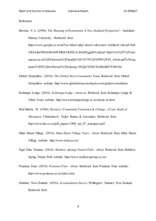 Maori and Tourism in Aotearoa Individual Report ID: 0594617
9
References
Browne, V. L. (1996). The Meaning of Ecotourism 'A New Zealand Perspective' . Auckland:
Massey University . Retrieved from
https://www.google.co.nz/url?sa=t&rct=j&q=&esrc=s&source=web&cd=1&ved=0ah
UKEwi6u7fStOzMAhWDKKYKHXvLA4sQFggaMAA&url=http%3A%2F%2Fmro.
massey.ac.nz%2Fbitstream%2Fhandle%2F10179%2F6200%2F02_whole.pdf%3Fseq
uence%3D2%26isAllowed%3Dy&usg=AFQjCNEECSL6BmB52YDtLrSa
Global Storytellers. (2016). The Global Story Consultants Team. Retrieved from Global
Storytellers website: http://www.globalstoryconsultants.com/global-consultants
Kohutapu Lodge. (2016). Kohutapu Lodge - about us. Retrieved from Kohutapu Lodge &
Tribal Tours website: http://www.kohutapulodge.co.nz/about-us.html
McClintock, W. (1998). Resource Community Formation & Change: A Case Study of
Murupara. Christchurch: Taylor Baines & Associates. Retrieved from
http://www.tba.co.nz/pdf_papers/1998_wp_07_murupara.pdf
Mitai Maori Village. (2016). Mitai Maori Village Tours - About. Retrieved from Mitai Maori
Village website: http://www.mitai.co.nz/
Ngai Tahu Tourism. (2016). Rainbow Springs Nature Park - About. Retrieved from Rainbow
Spring Nature Park website: http://www.rainbowsprings.co.nz/
Poutama Trust. (2014). Poutama Trust - About. Retrieved from Poutama Trust website:
http://www.poutama.co.nz/index.htm
Statistics New Zealand. (2016). Accomodation Survey. Wellington: Statisics New Zealand.
Retrieved from
 