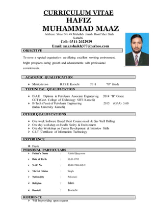 CURRICULUM VITAE
HAFIZ
MUHAMMAD MAAZ
Address: Street No 49 Muhallah Jinnah Road Sher Shah
Karachi.
Cell: 0311-2022929
Email:maazshaikh377@yahoo.com
OBJECTIVE
To serve a reputed organization an offering excellent working environment,
bright prospects caring growth and advancements with professional
commitments.
ACADEMIC QUALIFICATION
 Matriculation B.I.S.E Karachi 2011 “B” Grade
 D.A.E Diploma in Petroleum Associate Engineering 2014 “B” Grade
GCT (Govt. College of Technology SITE Karachi)
 B-Tech (Pass) of Petroleum Engineering 2015 (GPA) 3.60
(Indus University Karachi)
OTHER QUALIFICATIONS
 One week Software Based Short Course on oil & Gas Well Drilling
 One day workshop on Health Safety & Environment
 One day Workshop on Career Development & Interview Skills
 C.I.T (Certificate of Information Technology
 Fresh
PERSONAL PARTICULARS
 Father’s Name : Abdul Qayyoom
 Date of Birth : 02-01-1993
 N.I.C No : 42401-7066362-9
 Marital Status : Single
 Nationality : Pakistani
 Religion : Islam
 Domicil : Karachi
REFERENCE
 Will be providing upon request
TECHNICAL QUALIFICATION
EXPERIENCE
 